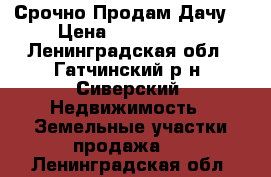 Срочно Продам Дачу! › Цена ­ 2 600 000 - Ленинградская обл., Гатчинский р-н, Сиверский  Недвижимость » Земельные участки продажа   . Ленинградская обл.